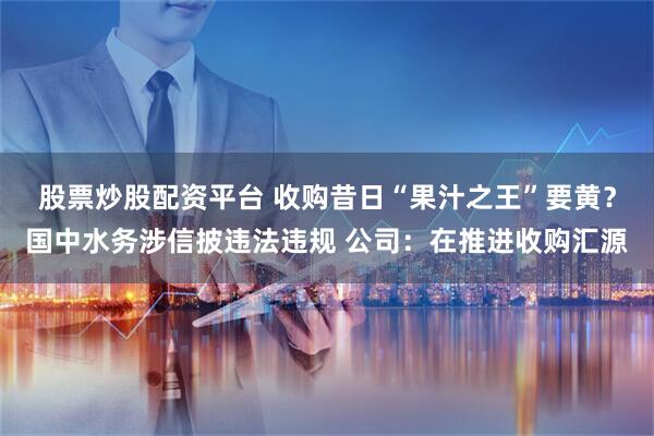 股票炒股配资平台 收购昔日“果汁之王”要黄？国中水务涉信披违法违规 公司：在推进收购汇源