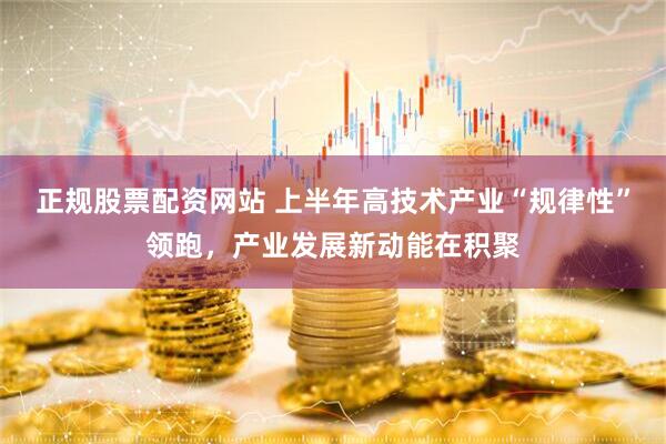 正规股票配资网站 上半年高技术产业“规律性”领跑，产业发展新动能在积聚