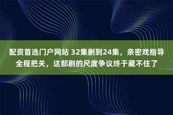 配资首选门户网站 32集删到24集，亲密戏指导全程把关，这部剧的尺度争议终于藏不住了